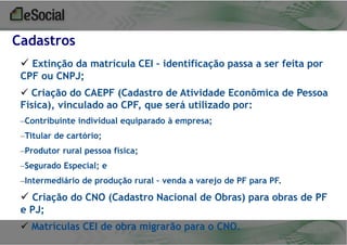 Cadastros
 Extinção da matrícula CEI – identificação passa a ser feita por
CPF ou CNPJ;
 Criação do CAEPF (Cadastro de Atividade Econômica de Pessoa
Física), vinculado ao CPF, que será utilizado por:
–Contribuinte individual equiparado à empresa;
–Titular de cartório;
–Produtor rural pessoa física;

–Segurado Especial; e
–Intermediário de produção rural – venda a varejo de PF para PF.

 Criação do CNO (Cadastro Nacional de Obras) para obras de PF
e PJ;
 Matrículas CEI de obra migrarão para o CNO.

 