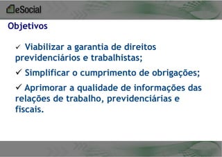 Objetivos
Viabilizar a garantia de direitos
previdenciários e trabalhistas;


 Simplificar o cumprimento de obrigações;

 Aprimorar a qualidade de informações das
relações de trabalho, previdenciárias e
fiscais.

 