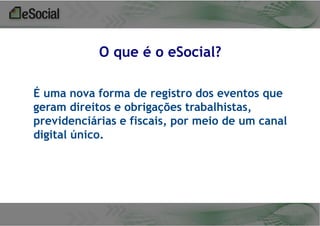 O que é o eSocial?
É uma nova forma de registro dos eventos que
geram direitos e obrigações trabalhistas,
previdenciárias e fiscais, por meio de um canal
digital único.

 