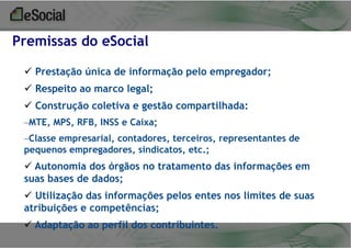 Premissas do eSocial
 Prestação única de informação pelo empregador;

 Respeito ao marco legal;
 Construção coletiva e gestão compartilhada:
–MTE, MPS, RFB, INSS e Caixa;
–Classe empresarial, contadores, terceiros, representantes de
pequenos empregadores, sindicatos, etc.;

 Autonomia dos órgãos no tratamento das informações em
suas bases de dados;
 Utilização das informações pelos entes nos limites de suas
atribuições e competências;
 Adaptação ao perfil dos contribuintes.

 