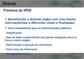 Premissa do SPED
 Atendimento a diversos órgãos com uma mesma
informação/fato e diferentes visões e finalidades;
 Novo mandamento para as administrações públicas:
–Simplificação;

–Base de dados compartilhada com grande integração entre os
fiscos e outros órgãos;
–Padronização na geração da informação;

–Fluxo único da informação;
–Transparência fiscal.

 