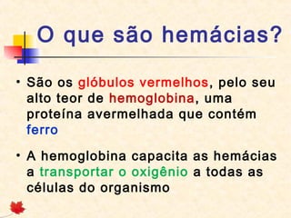 O que são hemácias?
• São os glóbulos vermelhos, pelo seu
alto teor de hemoglobina, uma
proteína avermelhada que contém
ferro
• A hemoglobina capacita as hemácias
a transportar o oxigênio a todas as
células do organismo

 