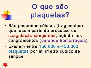 O que são
plaquetas?
• São pequenas células (fragmentos)
que fazem parte do processo de
coagulação sanguínea, agindo nos
sangramentos (parando hemorragias)
• Existem entre 150.000 e 450.000
plaquetas por milímetro cúbico de
sangue

 