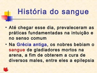 História do sangue
• Até chegar esse dia, prevaleceram as
práticas fundamentadas na intuição e
no senso comum
• Na Grécia antiga, os nobres bebiam o
sangue de gladiadores mortos na
arena, a fim de obterem a cura de
diversos males, entre eles a epilepsia

 