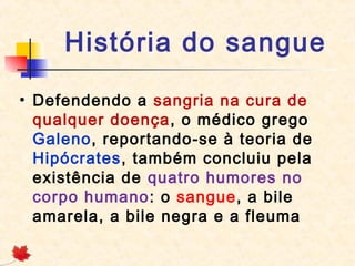 História do sangue
• Defendendo a sangria na cura de
qualquer doença, o médico grego
Galeno, reportando-se à teoria de
Hipócrates, também concluiu pela
existência de quatro humores no
corpo humano: o sangue, a bile
amarela, a bile negra e a fleuma

 