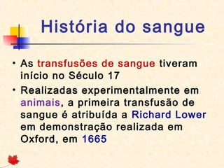 História do sangue
• As transfusões de sangue tiveram
início no Século 17
• Realizadas experimentalmente em
animais, a primeira transfusão de
sangue é atribuída a Richard Lower
em demonstração realizada em
Oxford, em 1665

 