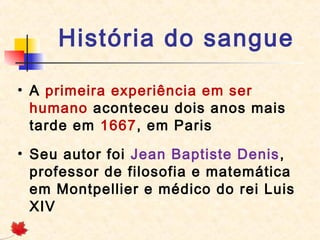 História do sangue
• A primeira experiência em ser
humano aconteceu dois anos mais
tarde em 1667, em Paris
• Seu autor foi Jean Baptiste Denis ,
professor de filosofia e matemática
em Montpellier e médico do rei Luis
XIV

 