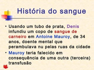 História do sangue
• Usando um tubo de prata, Denis
infundiu um copo de sangue de
carneiro em Antoine Mauroy, de 34
anos, doente mental que
perambulava nu pelas ruas da cidade
• Mauroy teria falecido em
consequência de uma outra (terceira)
transfusão

 