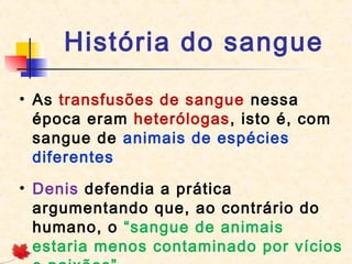 História do sangue
• As transfusões de sangue nessa
época eram heterólogas, isto é, com
sangue de animais de espécies
diferentes
• Denis defendia a prática
argumentando que, ao contrário do
humano, o “sangue de animais
estaria menos contaminado por vícios

 