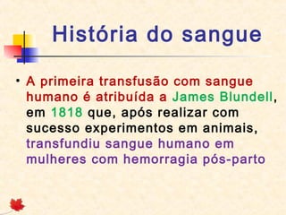 História do sangue
• A primeira transfusão com sangue
humano é atribuída a James Blundell,
em 1818 que, após realizar com
sucesso experimentos em animais,
transfundiu sangue humano em
mulheres com hemorragia pós-parto

 