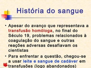 História do sangue
• Apesar do avanço que representava a
transfusão homóloga, no final do
Século 19, problemas relacionados à
coagulação do sangue e outras
reações adversas desafiavam os
cientistas
• Para enfrentar a questão, chegou-se
a usar leite e sangue de cadáver em
transfusões (logo abandonados)

 