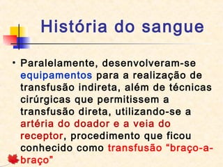 História do sangue
• Paralelamente, desenvolveram-se
equipamentos para a realização de
transfusão indireta, além de técnicas
cirúrgicas que permitissem a
transfusão direta, utilizando-se a
artéria do doador e a veia do
receptor, procedimento que ficou
conhecido como transfusão “braço-abraço”

 