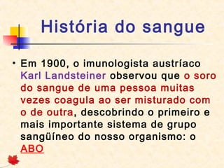 História do sangue
• Em 1900, o imunologista austríaco
Karl Landsteiner observou que o soro
do sangue de uma pessoa muitas
vezes coagula ao ser misturado com
o de outra, descobrindo o primeiro e
mais importante sistema de grupo
sangüíneo do nosso organismo: o
ABO

 