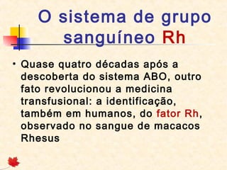 O sistema de grupo
sanguíneo Rh
• Quase quatro décadas após a
descoberta do sistema ABO, outro
fato revolucionou a medicina
transfusional: a identificação,
também em humanos, do fator Rh,
observado no sangue de macacos
Rhesus

 