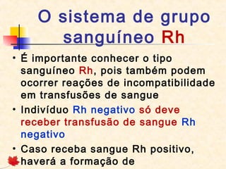 O sistema de grupo
sanguíneo Rh
• É importante conhecer o tipo
sanguíneo Rh, pois também podem
ocorrer reações de incompatibilidade
em transfusões de sangue
• Indivíduo Rh negativo só deve
receber transfusão de sangue  Rh
negativo
• Caso receba sangue Rh positivo,
haverá a formação de

 