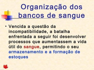 Organização dos
bancos de sangue
• Vencida a questão da
incompatibilidade, a batalha
enfrentada a seguir foi desenvolver
processos que aumentassem a vida
útil do sangue, permitindo o seu
armazenamento e a formação de
estoques

 