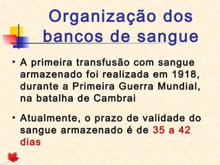 Organização dos
bancos de sangue
• A primeira transfusão com sangue
armazenado foi realizada em 1918,
durante a Primeira Guerra Mundial,
na batalha de Cambrai
• Atualmente, o prazo de validade do
sangue armazenado é de 35 a 42
dias

 