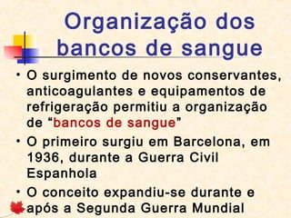 Organização dos
bancos de sangue
• O surgimento de novos conservantes,
anticoagulantes e equipamentos de
refrigeração permitiu a organização
de “bancos de sangue”
• O primeiro surgiu em Barcelona, em
1936, durante a Guerra Civil
Espanhola
• O conceito expandiu-se durante e
após a Segunda Guerra Mundial

 