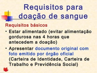 Requisitos para
doação de sangue
Requisitos básicos
• Estar alimentado (evitar alimentação
gordurosa nas 4 horas que
antecedem a doação)
• Apresentar documento original com
foto emitido por órgão oficial
(Carteira de Identidade, Carteira de
Trabalho e Previdência Social)

 
