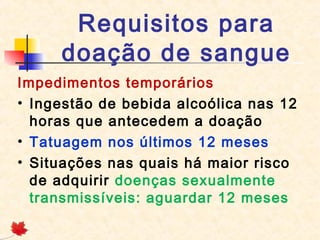 Requisitos para
doação de sangue
Impedimentos temporários
• Ingestão de bebida alcoólica nas 12
horas que antecedem a doação
• Tatuagem nos últimos 12 meses
• Situações nas quais há maior risco
de adquirir doenças sexualmente
transmissíveis: aguardar 12 meses

 