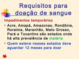 Requisitos para
doação de sangue
Impedimentos temporários
• Acre, Amapá, Amazonas, Rondônia,
Roraima, Maranhão, Mato Grosso,
Pará e Tocantins são estados onde
há alta prevalência de malária
• Quem esteve nesses estados deve
aguardar 12 meses para doar

 