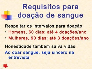 Requisitos para
doação de sangue
Respeitar os intervalos para doação
• Homens, 60 dias: até 4 doações/ano
• Mulheres, 90 dias: até 3 doações/ano
Honestidade também salva vidas
Ao doar sangue, seja sincero na
entrevista

 