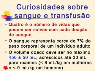 Curiosidades sobre
sangue e transfusão
• Quatro é o número de vidas que
podem ser salvas com cada doação
de sangue
• O sangue representa cerca de 7% do
peso corporal de um indivíduo adulto
• O volume doado deve ser no máximo
450 ± 50 mL, acrescidos até 30 mL
para exames (< 8 mL/kg em mulheres
e < 9 mL/kg em homens)

 