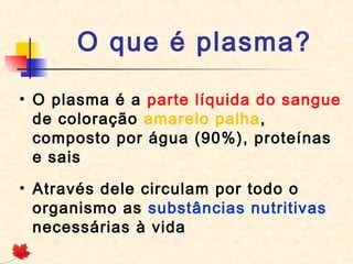 O que é plasma?
• O plasma é a parte líquida do sangue
de coloração amarelo palha,
composto por água (90%), proteínas
e sais
• Através dele circulam por todo o
organismo as substâncias nutritivas
necessárias à vida

 