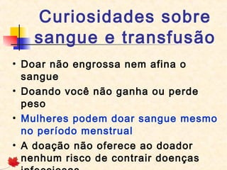 Curiosidades sobre
sangue e transfusão
• Doar não engrossa nem afina o
sangue
• Doando você não ganha ou perde
peso
• Mulheres podem doar sangue mesmo
no período menstrual
• A doação não oferece ao doador
nenhum risco de contrair doenças

 