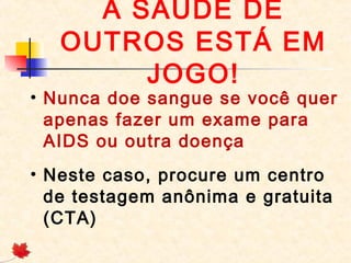 A SAÚDE DE
OUTROS ESTÁ EM
JOGO!

• Nunca doe sangue se você quer
apenas fazer um exame para
AIDS ou outra doença
• Neste caso, procure um centro
de testagem anônima e gratuita
(CTA)

 