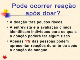 Pode ocorrer reação
após doar? 
• A doação traz poucos riscos
• A entrevista e a avaliação clínica
identificam indivíduos para os quais
a doação poderá ter algum risco
• Apenas 1% das pessoas podem
apresentar reações durante ou após
a doação de sangue

 
