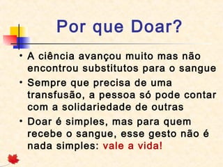  Por que Doar?  
• A ciência avançou muito mas não
encontrou substitutos para o sangue
• Sempre que precisa de uma
transfusão, a pessoa só pode contar
com a solidariedade de outras
• Doar é simples, mas para quem
recebe o sangue, esse gesto não é
nada simples: vale a vida!

 