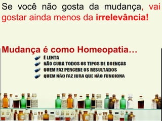 Se você não gosta da mudança, vai
gostar ainda menos da irrelevância!
Mudança é como Homeopatia…
 