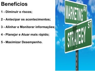 Benefícios
1 - Diminuir o riscos;
2 - Antecipar os acontecimentos;
3 - Alinhar e Monitorar informações;
4 - Planejar e Atuar mais rápido;
5 - Maximizar Desempenho.
 