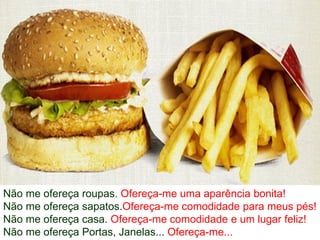 Não me ofereça roupas. Ofereça-me uma aparência bonita!
Não me ofereça sapatos.Ofereça-me comodidade para meus pés!
Não me ofereça casa. Ofereça-me comodidade e um lugar feliz!
Não me ofereça Portas, Janelas... Ofereça-me...
 