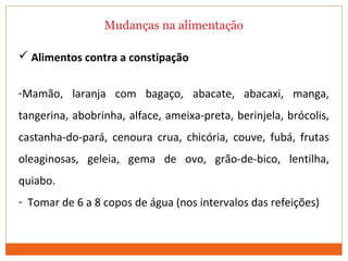 Mudanças na alimentação
 Alimentos contra a constipação
-Mamão, laranja com bagaço, abacate, abacaxi, manga,
tangerina, abobrinha, alface, ameixa-preta, berinjela, brócolis,
castanha-do-pará, cenoura crua, chicória, couve, fubá, frutas
oleaginosas, geleia, gema de ovo, grão-de-bico, lentilha,
quiabo.
- Tomar de 6 a 8 copos de água (nos intervalos das refeições)
 