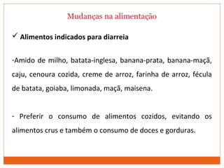 Mudanças na alimentação
 Alimentos indicados para diarreia
-Amido de milho, batata-inglesa, banana-prata, banana-maçã,
caju, cenoura cozida, creme de arroz, farinha de arroz, fécula
de batata, goiaba, limonada, maçã, maisena.
- Preferir o consumo de alimentos cozidos, evitando os
alimentos crus e também o consumo de doces e gorduras.
 