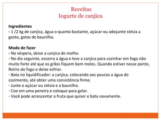 Receitas
Iogurte de canjica
Ingredientes
- 1 /2 kg de canjica, água o quanto bastante, açúcar ou adoçante stévia a
gosto, gotas de baunilha.
Modo de fazer
- Na véspera, deixe a canjica de molho.
- No dia seguinte, escorra a água e leve a canjica para cozinhar em fogo não
muito forte até que os grãos fiquem bem moles. Quando estiver nesse ponto,
Retire do fogo e deixe esfriar.
- Bata no liquidificador: a canjica, colocando aos poucos a água do
cozimento, até obter uma consistência firme.
- Junte o açúcar ou stévia e a baunilha.
- Coe em uma peneira e coloque para gelar.
- Você pode acrescentar a fruta que quiser e bata novamente.
 