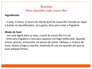 Receitas
Ovos mexidos com couve-flor
Ingredientes
- 2 ovos, 4 claras, ½ xícara de chá de purê de couve-flor (cozida no vapor
e batida no liquidificador), sal a gosto, óleo para untar a frigideira
Modo de fazer
- em uma tigela bata os ovos, o purê de couve-flor e o sal
- Unte uma frigideira e leve para aquecer em fogo médio-alto. Quando
estiver quente, acrescente um pouco de azeite. Coloque a mistura de
ovos, abaixe o fogo e cozinhe, mexendo de vez em quando até que os
ovos estejam firmes.
 