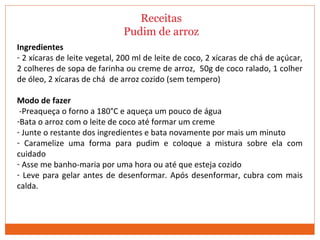 Receitas
Pudim de arroz
Ingredientes
- 2 xícaras de leite vegetal, 200 ml de leite de coco, 2 xícaras de chá de açúcar,
2 colheres de sopa de farinha ou creme de arroz, 50g de coco ralado, 1 colher
de óleo, 2 xícaras de chá de arroz cozido (sem tempero)
Modo de fazer
-Preaqueça o forno a 180°C e aqueça um pouco de água
-Bata o arroz com o leite de coco até formar um creme
- Junte o restante dos ingredientes e bata novamente por mais um minuto
- Caramelize uma forma para pudim e coloque a mistura sobre ela com
cuidado
- Asse me banho-maria por uma hora ou até que esteja cozido
- Leve para gelar antes de desenformar. Após desenformar, cubra com mais
calda.
 