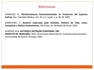 Referências
GONZALÉZ, G., Manifestaciones Gastrointestinales en Trastornos del Espectro
Autista. Rev. Colombia Médica, Vol. 36, n.2, suppl. 1, p. 36-38. 2005.
MARCELINO, C. Autismo Esperança pela Nutrição. História de Vida, Lutas,
Conquistas e Muitos Ensinamentos. São Paulo. Ed. M.Books do Brasil, 2010.
ALMEIDA, ACA. AUTISMO E NUTRIÇÃO FUNCIONAL: UM
PROJECTO DE TRADUÇÃO. 2010. Dissertação (Mestrado em Tradução Especializada) –
Universidade de Aveiro. Portugal. 2010.
 
