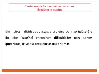 Comportamento Alimentar
Em muitos indivíduos autistas, a proteína do trigo (glúten) e
do leite (caseína) encontram dificuldades para serem
quebradas, devido à deficiências das enzimas.
Problemas relacionados ao consumo
de glúten e caseína
 