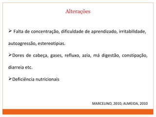 Alterações
 Falta de concentração, dificuldade de aprendizado, irritabilidade,
autoagressão, estereotipias.
Dores de cabeça, gases, refluxo, azia, má digestão, constipação,
diarreia etc.
Deficiência nutricionais
MARCELINO, 2010; ALMEIDA, 2010
 
