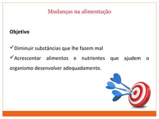 Mudanças na alimentação
Objetivo
Diminuir substâncias que lhe fazem mal
Acrescentar alimentos e nutrientes que ajudem o
organismo desenvolver adequadamente.
MARCELINO, 2010.
 