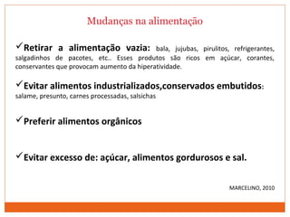 Mudanças na alimentação
Retirar a alimentação vazia: bala, jujubas, pirulitos, refrigerantes,
salgadinhos de pacotes, etc.. Esses produtos são ricos em açúcar, corantes,
conservantes que provocam aumento da hiperatividade.
Evitar alimentos industrializados,conservados embutidos:
salame, presunto, carnes processadas, salsichas
Preferir alimentos orgânicos
Evitar excesso de: açúcar, alimentos gordurosos e sal.
MARCELINO, 2010
 