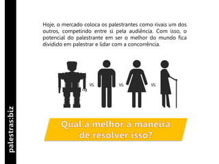 Hoje, o mercado coloca os palestrantes como rivais um dos
outros, competindo entre si pela audiência. Com isso, o
potencial do palestrante em ser o melhor do mundo fica
dividido em palestrar e lidar com a concorrência.
 