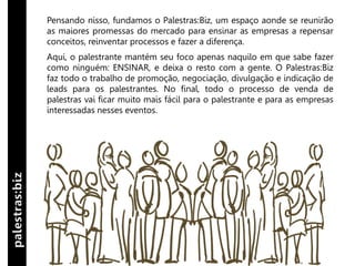 Pensando nisso, fundamos o Palestras:Biz, um espaço aonde se reunirão
as maiores promessas do mercado para ensinar as empresas a repensar
conceitos, reinventar processos e fazer a diferença.
Aqui, o palestrante mantém seu foco apenas naquilo em que sabe fazer
como ninguém: ENSINAR, e deixa o resto com a gente. O Palestras:Biz
faz todo o trabalho de promoção, negociação, divulgação e indicação de
leads para os palestrantes. No final, todo o processo de venda de
palestras vai ficar muito mais fácil para o palestrante e para as empresas
interessadas nesses eventos.
 