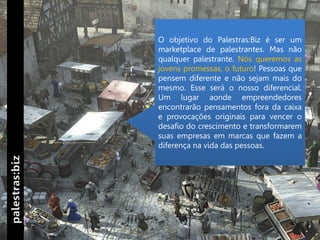 O objetivo do Palestras:Biz é ser um
marketplace de palestrantes. Mas não
qualquer palestrante. Nós queremos as
jovens promessas, o futuro! Pessoas que
pensem diferente e não sejam mais do
mesmo. Esse será o nosso diferencial.
Um lugar aonde empreendedores
encontrarão pensamentos fora da caixa
e provocações originais para vencer o
desafio do crescimento e transformarem
suas empresas em marcas que fazem a
diferença na vida das pessoas.
 