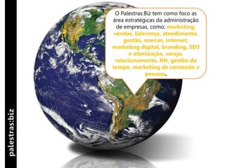 O Palestras:Biz tem como foco as
área estratégicas da administração
  de empresas, como: marketing,
 vendas, liderança, atendimento,
     gestão, marcas, internet,
marketing digital, branding, SEO
       e otimização, varejo,
 relacionamento, RH, gestão do
tempo, marketing de conteúdo e
             pessoas.
 