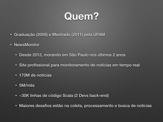Quem?
• Graduação (2008) e Mestrado (2011) pela UFAM
• NewsMonitor
• Desde 2012, morando em São Paulo nos últimos 2 anos
• Site proﬁssional para monitoramento de notícias em tempo real
• 170M de notícias
• 5M/mês
• ~30K linhas de código Scala (2 Devs back-end)
• Maiores desaﬁos estão na coleta, processamento e busca de notícias
 